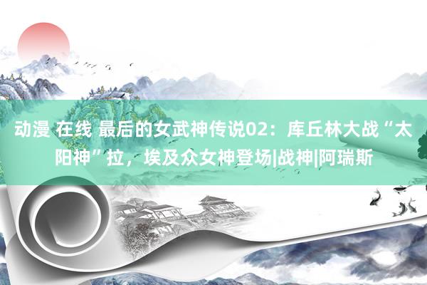 动漫 在线 最后的女武神传说02：库丘林大战“太阳神”拉，埃及众女神登场|战神|阿瑞斯