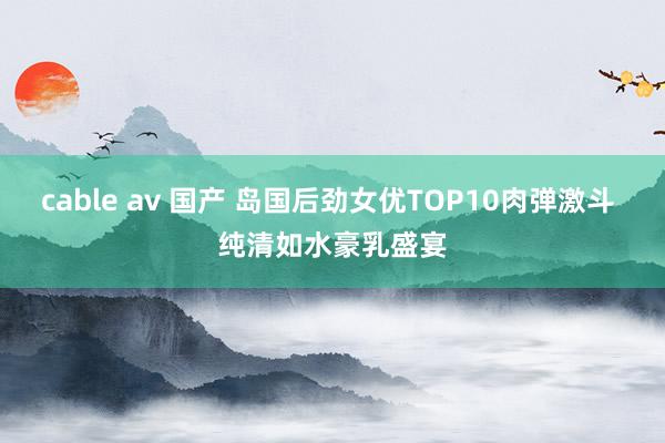 cable av 国产 岛国后劲女优TOP10肉弹激斗 纯清如水豪乳盛宴