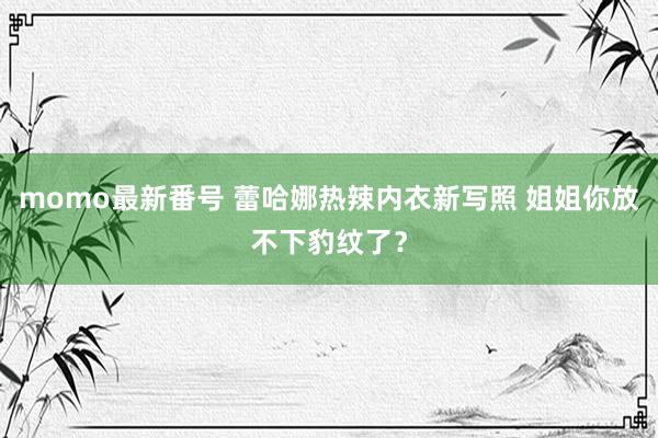 momo最新番号 蕾哈娜热辣内衣新写照 姐姐你放不下豹纹了？