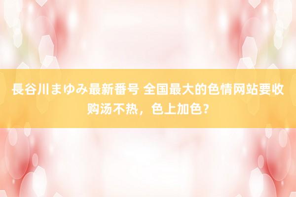 長谷川まゆみ最新番号 全国最大的色情网站要收购汤不热，色上加色？