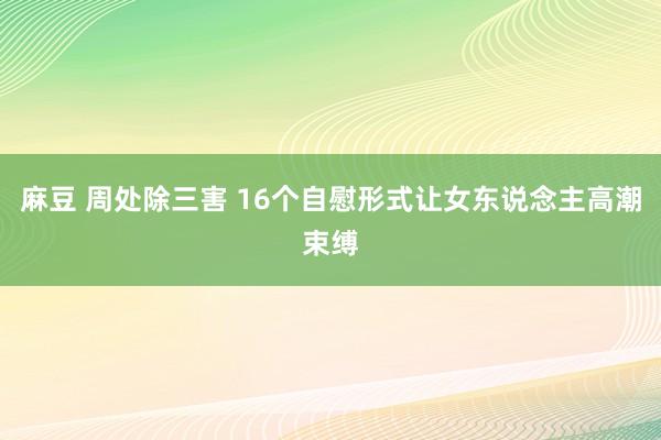 麻豆 周处除三害 16个自慰形式让女东说念主高潮束缚