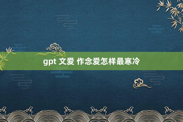 gpt 文爱 作念爱怎样最寒冷