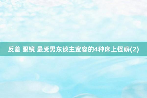 反差 眼镜 最受男东谈主宽容的4种床上怪癖(2)