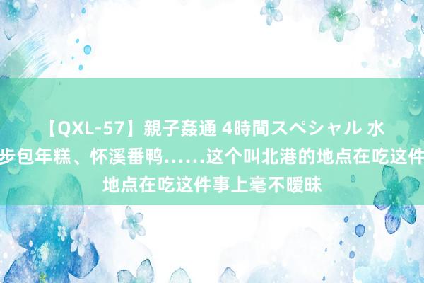 【QXL-57】親子姦通 4時間スペシャル 水头炸排骨、麻步包年糕、怀溪番鸭……这个叫北港的地点在吃这件事上毫不暧昧