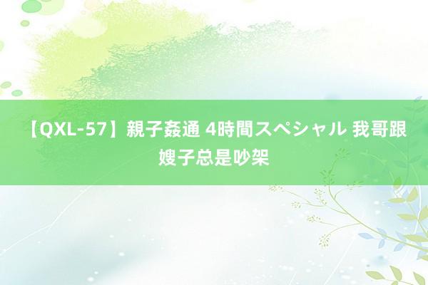 【QXL-57】親子姦通 4時間スペシャル 我哥跟嫂子总是吵架