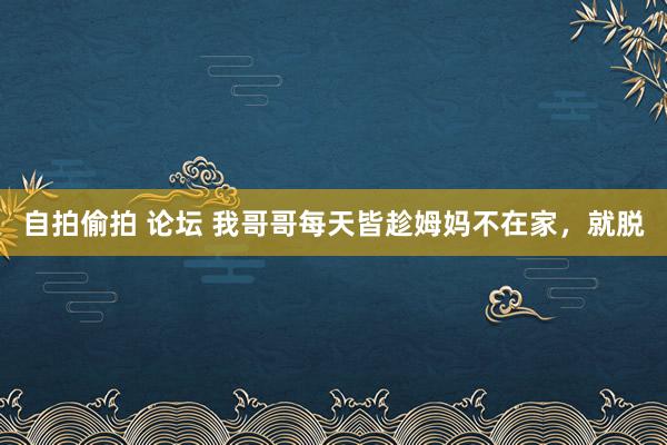 自拍偷拍 论坛 我哥哥每天皆趁姆妈不在家，就脱