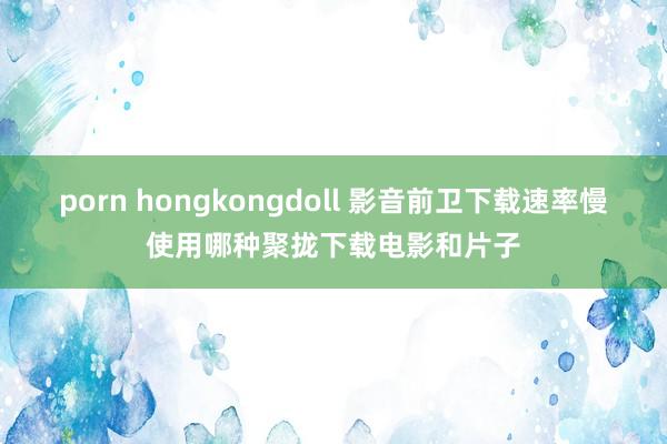 porn hongkongdoll 影音前卫下载速率慢使用哪种聚拢下载电影和片子