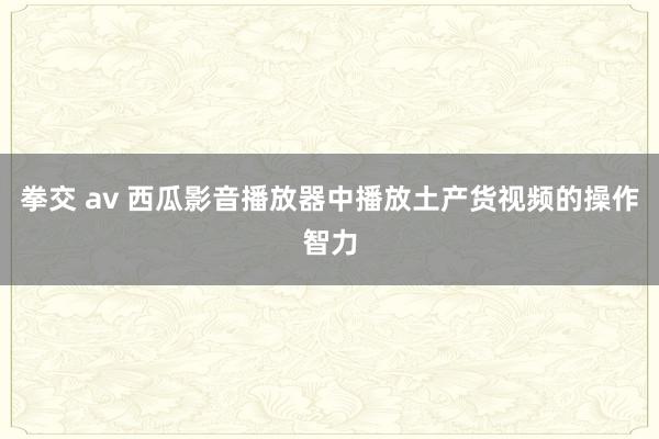 拳交 av 西瓜影音播放器中播放土产货视频的操作智力