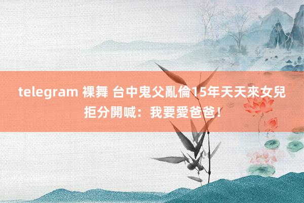 telegram 裸舞 台中鬼父亂倫15年天天來　女兒拒分開喊：我要愛爸爸！