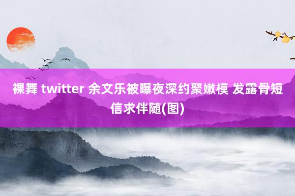 裸舞 twitter 余文乐被曝夜深约聚嫩模 发露骨短信求伴随(图)