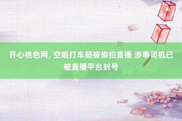 开心桃色网， 空姐打车疑被偷拍直播 涉事司机已被直播平台封号