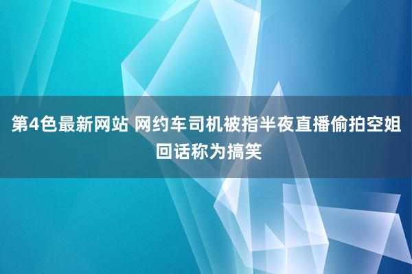 第4色最新网站 网约车司机被指半夜直播偷拍空姐 回话称为搞笑