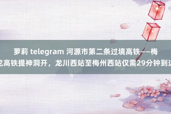 萝莉 telegram 河源市第二条过境高铁——梅龙高铁提神洞开，龙川西站至梅州西站仅需29分钟到达