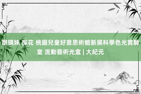 眼镜妹 探花 桃園兒童好意思術館新展科學色光實驗室 流動藝術光盒 | 大紀元