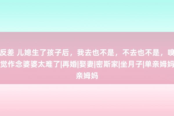 反差 儿媳生了孩子后，我去也不是，不去也不是，嗅觉作念婆婆太难了|再婚|娶妻|密斯家|坐月子|单亲姆妈