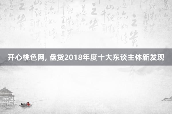 开心桃色网， 盘货2018年度十大东谈主体新发现