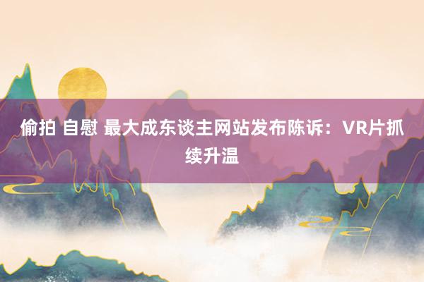 偷拍 自慰 最大成东谈主网站发布陈诉：VR片抓续升温