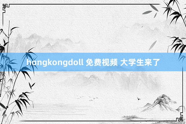 hongkongdoll 免费视频 大学生来了