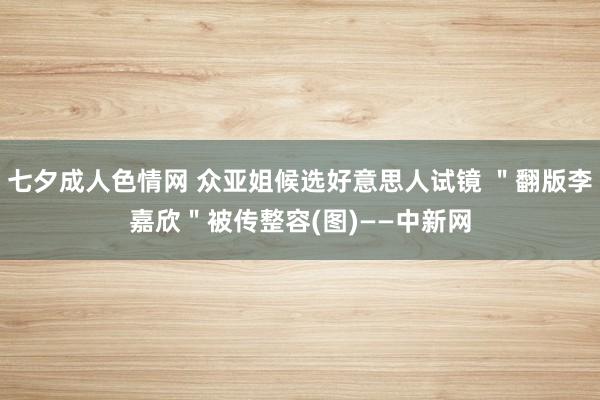 七夕成人色情网 众亚姐候选好意思人试镜 ＂翻版李嘉欣＂被传整容(图)——中新网