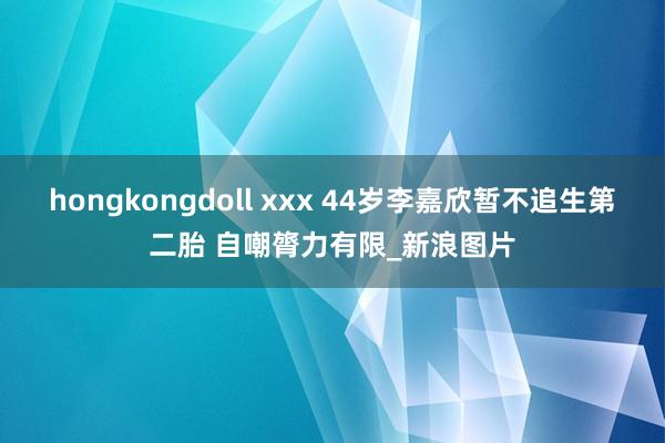 hongkongdoll xxx 44岁李嘉欣暂不追生第二胎 自嘲膂力有限_新浪图片