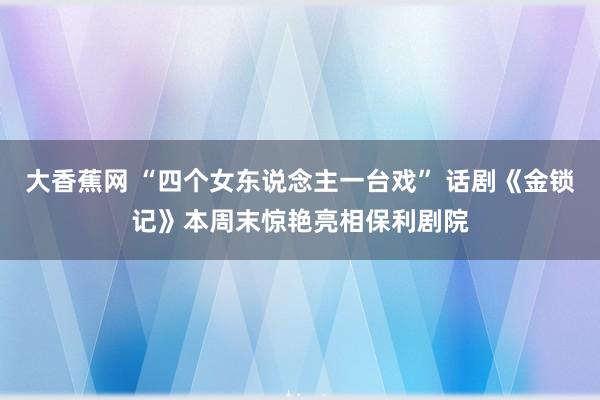 大香蕉网 “四个女东说念主一台戏” 话剧《金锁记》本周末惊艳亮相保利剧院