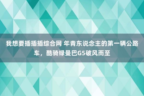 我想要插插插综合网 年青东说念主的第一辆公路车，酷骑绿曼巴G5破风而至