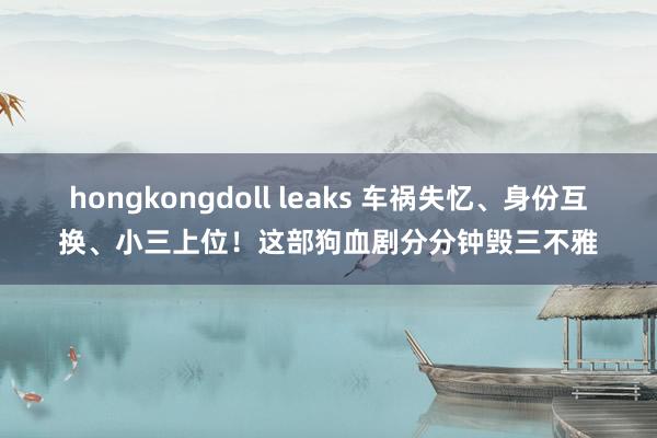 hongkongdoll leaks 车祸失忆、身份互换、小三上位！这部狗血剧分分钟毁三不雅