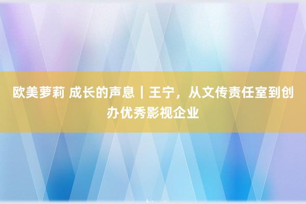 欧美萝莉 成长的声息｜王宁，从文传责任室到创办优秀影视企业