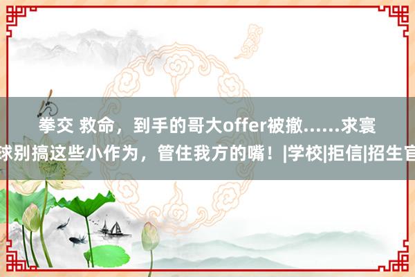 拳交 救命，到手的哥大offer被撤......求寰球别搞这些小作为，管住我方的嘴！|学校|拒信|招生官