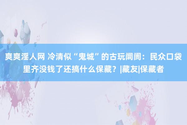 爽爽淫人网 冷清似“鬼城”的古玩阛阓：民众口袋里齐没钱了还搞什么保藏？|藏友|保藏者