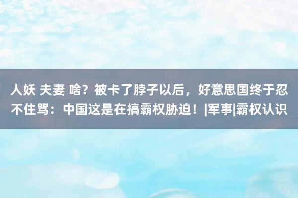 人妖 夫妻 啥？被卡了脖子以后，好意思国终于忍不住骂：中国这是在搞霸权胁迫！|军事|霸权认识