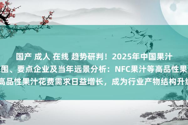 国产 成人 在线 趋势研判！2025年中国果汁行业产业链图谱、市场范围、要点企业及当年远景分析：NFC果汁等高品性果汁花费需求日益增长，成为行业产物结构升级的黑马品类[图]