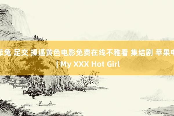 米菲兔 足交 操逼黄色电影免费在线不雅看 集结剧 苹果电影 | My XXX Hot Girl